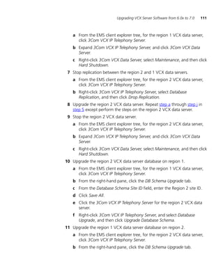Upgrading VCX Server Software from 6.0x to 7.0   111



   a From the EMS client explorer tree, for the region 1 VCX data server,
     click 3Com VCX IP Telephony Server.
   b Expand 3Com VCX IP Telephony Server, and click 3Com VCX Data
     Server.
   c Right-click 3Com VCX Data Server, select Maintenance, and then click
     Hard Shutdown.
 7 Stop replication between the region 2 and 1 VCX data servers.
   a From the EMS client explorer tree, for the region 2 VCX data server,
     click 3Com VCX IP Telephony Server.
   b Right-click 3Com VCX IP Telephony Server, select Database
     Replication, and then click Drop Replication.
 8 Upgrade the region 2 VCX data server. Repeat step a through step j in
   step 5 except perform the steps on the region 2 VCX data server.
 9 Stop the region 2 VCX data server.
   a From the EMS client explorer tree, for the region 2 VCX data server,
     click 3Com VCX IP Telephony Server.
   b Expand 3Com VCX IP Telephony Server, and click 3Com VCX Data
     Server.
   c Right-click 3Com VCX Data Server, select Maintenance, and then click
     Hard Shutdown.
10 Upgrade the region 2 VCX data server database on region 1.
   a From the EMS client explorer tree, for the region 1 VCX data server,
     click 3Com VCX IP Telephony Server.
   b From the right-hand pane, click the DB Schema Upgrade tab.
   c From the Database Schema Site ID field, enter the Region 2 site ID.
   d Click Save All.
   e Click the 3Com VCX IP Telephony Server for the region 2 VCX data
     server.
   f Right-click 3Com VCX IP Telephony Server, and select Database
     Upgrade, and then click Upgrade Database Schema.
11 Upgrade the region 1 VCX data server database on region 2.
   a From the EMS client explorer tree, for the region 2 VCX data server,
     click 3Com VCX IP Telephony Server.
   b From the right-hand pane, click the DB Schema Upgrade tab.
 