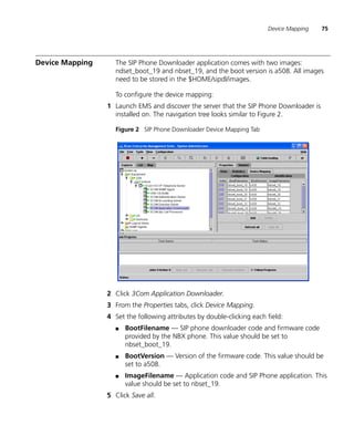 Device Mapping   75




Device Mapping      The SIP Phone Downloader application comes with two images:
                    ndset_boot_19 and nbset_19, and the boot version is a508. All images
                    need to be stored in the $HOME/sipdl/images.

                    To configure the device mapping:
                 1 Launch EMS and discover the server that the SIP Phone Downloader is
                   installed on. The navigation tree looks similar to Figure 2.

                    Figure 2 SIP Phone Downloader Device Mapping Tab




                 2 Click 3Com Application Downloader.
                 3 From the Properties tabs, click Device Mapping.
                 4 Set the following attributes by double-clicking each field:
                    ■   BootFilename — SIP phone downloader code and firmware code
                        provided by the NBX phone. This value should be set to
                        nbset_boot_19.
                    ■   BootVersion — Version of the firmware code. This value should be
                        set to a508.
                    ■   ImageFilename — Application code and SIP Phone application. This
                        value should be set to nbset_19.
                 5 Click Save all.
 