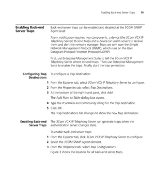 Enabling Back-end Server Traps   79




Enabling Back-end        Back-end server traps can be enabled and disabled at the 3COM SNMP
Server Traps             Agent level.

                         Alarm notification requires two components: a device (the 3Com VCX IP
                         Telephony Server) to send traps and a device (an alarm server) to receive
                         them and alert the network manager. Traps are sent over the Simple
                         Network Management Protocol (SNMP), which runs on the User
                         Datagram Protocol / Internet Protocol (UDP/IP).

                         First, use Enterprise Management Suite to tell the 3Com VCX IP
                         Telephony Server where to send traps. Then use Enterprise Management
                         Suite to enable the traps. Finally, start the trap generation.

    Configuring Trap     To configure a trap destination:
       Destinations
                       1 From the Explorer tab, select 3Com VCX IP Telephony Server to configure.
                       2 From the Properties tab, select Trap Destinations.
                       3 At the bottom of the right-hand pane, click Add.
                         The Add Row to Table dialog box opens.
                       4 Type the IP address and Community string for the trap destination.
                       5 Click OK.
                         The Trap Destinations tab changes to show the new trap destination.

  Enabling Back-end      The 3Com VCX IP Telephony Server can generate traps when the
        Server Traps     authentication server changes state.

                         To enable back-end server traps:
                       1 From the Explorer tab, click 3Com VCX IP Telephony Server to configure.
                       2 Select the 3COM SNMP Agent element.
                       3 From the Properties tab, select Trap Configurations.
                         Figure 3 shows the location for all back-end server traps.
 