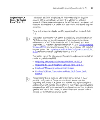 Upgrading VCX Server Software from 7.0 to 7.1   89




Upgrading VCX     This section describes the procedures required to upgrade a system
Server Software   running VCX server software version 7.0 to VCX server software
from 7.0 to 7.1   version 7.1.These procedures upgrade the VCX system to an operational
                  state and assumes the VCX system was operational prior to the upgrade
                  occurring.

                  These instructions can also be used for upgrading from version 7.1x to
                  7.1y.

                  This section assumes the VCX system is successfully operating at version
                  7.0.7c before you perform the upgrade. If your system is running an
                  earlier version of VCX 7.0 software (or VCX 6.0 software), you must
                  upgrade to 7.0.7c before upgrading to version 7.1. See Viewing Installed
                  Versions of VCX for instructions on verifying the version of VCX installed
                  on your system. See Upgrading a Multiple Site Configuration from 6.0.x
                  to 7.0 for instructions on upgrading from 6.0 to 7.0.

                  This section covers the following configurations and/or components that
                  can be upgraded using EMS:
                  ■   Upgrading a Multiple Site Configuration from 7.0 to 7.1
                  ■   Upgrading the VCX IP Telephony Software from 7.0 to 7.1
                  ■   Installing IP Messaging Software Patch Release
                  ■   Installing SIP Phone Downloader and Boot File Software Patch
                      Releases

                  The components in a multi-site VCX system can be set up in many
                  possible configurations. The procedures in this section describe
                  upgrading a multi-site VCX system that includes two regions (Region 1
                  and Region 2) with multiple branch offices in each region. For instructions
                  on upgrading a VCX system with other configurations (such as single-site
                  systems with two or four servers, or multi-site systems with no branch
                  offices), see the VCX Maintenance Guide.
 