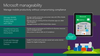 Manage mobile productivity and protect data with Office Mobile
apps for iOS and Android
Manage policy for existing iOS line of business apps (so called
“app wrapping”)
Managed browser and PDF/Audio/Video viewers
Provide access to Exchange and OneDrive for Business resources
only to managed devices
Deny access if a device falls out of compliance
Enable IT to bulk enroll corporate-owned task-worker devices
Support for Apple Configurator
Manage mobile productivity without compromising compliance
Conditional Access
Policy to Email and
Documents
Enroll and Manage
Corporate-owned
Devices
Manage Mobile
Productivity and
Protect Data
with Office
Personal
Corporate
 