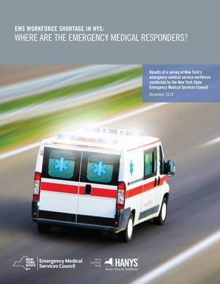 WITH
SUPPORT
FROM
Results of a survey of New York’s
emergency medical service workforce
conducted by the New York State
Emergency Medical Services Council
December 2019
EMS WORKFORCE SHORTAGE IN NYS:
WHERE ARE THE EMERGENCY MEDICAL RESPONDERS?
 