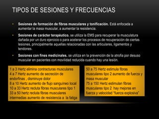 TIPOS DE SESIONES Y FRECUENCIAS
• Sesiones de formación de fibras musculares y tonificación. Está enfocada a
aumentar la masa muscular, a aumentar la resistencia.
• Sesiones de carácter terapéutico. se utiliza la EMS para recuperar la musculatura
dañada por un duro ejercicio o para acelerar los procesos de recuperación de ciertas
lesiones, principalmente aquellas relacionadas con las articulares, ligamentos y
tendones.
• Sesiones con fines medicinales. se utiliza en la prevención de la atrofia por desuso
muscular en pacientes con movilidad reducida cuando hay una lesión.
1 a 3 Hertz elimina contracturas musculares
4 a 7 Hertz aumento de secreción de
endorfinas , disminuye dolor
8 a 10 Hertz aumento de flujo sanguíneo local
10 a 33 Hertz recluta fibras musculares tipo 1
33 a 50 hertz recluta fibras musculares
intermedias aumento de resistencia a la fatiga
50 a 75 Hertz estimula fibras
musculares tipo 2 aumento de fuerza y
masa muscular
75 a 150 Hertz estimulan fibras
musculares tipo 2 hay mejoras en
fuerza y velocidad “fuerza explosiva”
 