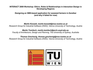 INTERACT 2009 Workshop: Ethics, Roles & Relationships in Interaction Design in
                          Developing Regions

      Designing an SMS-based application for seaweed farmers in Zanzibar
                         (and why it failed for now)



                Martin Konzett, martin.konzett@inso.tuwien.ac.at
Research Group for Industrial Software (INSO), Vienna University of Technology, Austria

               Martin Tomitsch, martin.tomitsch@arch.usyd.edu.au
   Faculty of Architecture, Design and Planning, The University of Sydney, Australia

            Thomas Grechenig, thomas.grechenig@inso.tuwien.ac.at
Research Group for Industrial Software (INSO), Vienna University of Technology, Austria
 