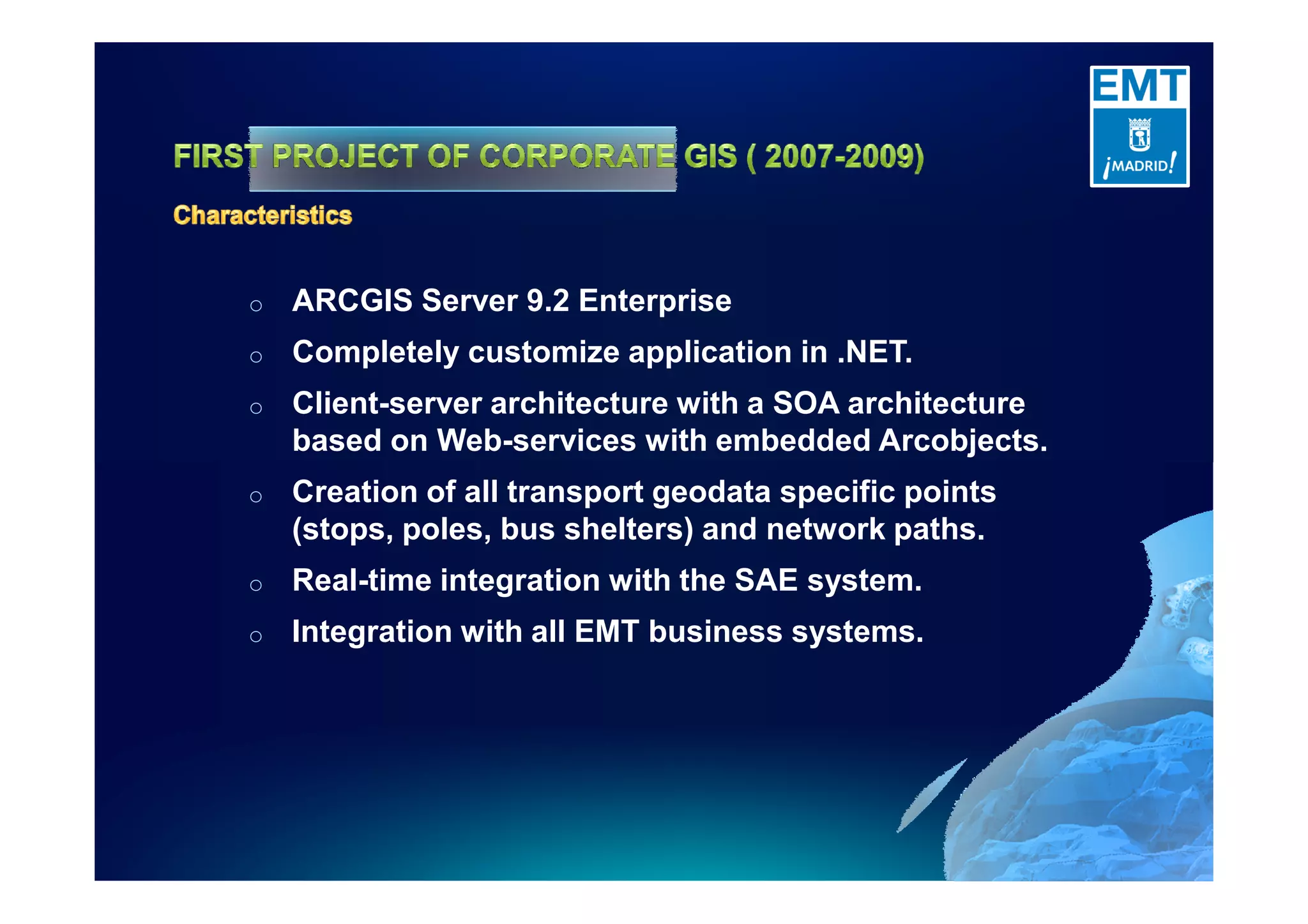 o ARCGIS Server 9.2 Enterprise
o Completely customize application in .NET.
o Client-server architecture with a SOA architecture
based on Web-services with embedded Arcobjects.
o Creation of all transport geodata specific points
(stops, poles, bus shelters) and network paths.
o Real-time integration with the SAE system.
o Integration with all EMT business systems.