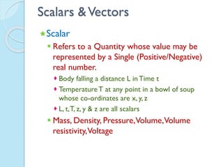 Scalars &Vectors
Scalar
 Refers to a Quantity whose value may be
represented by a Single (Positive/Negative)
real number.
 Body falling a distance L in Time t
 TemperatureT at any point in a bowl of soup
whose co-ordinates are x, y, z
 L, t,T, z, y & z are all scalars
 Mass, Density, Pressure,Volume,Volume
resistivity,Voltage
 