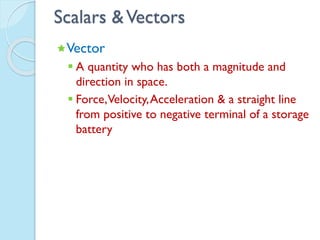 Scalars &Vectors
Vector
 A quantity who has both a magnitude and
direction in space.
 Force,Velocity,Acceleration & a straight line
from positive to negative terminal of a storage
battery
 