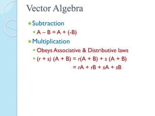 Vector Algebra
Subtraction
 A – B = A + (-B)
Multiplication
 Obeys Associative & Distributive laws
 (r + s) (A + B) = r(A + B) + s (A + B)
= rA + rB + sA + sB
 