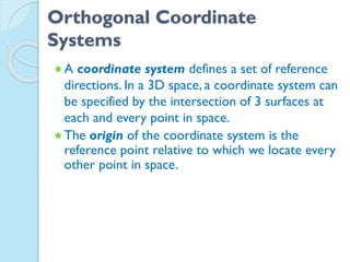 Orthogonal Coordinate
Systems
A coordinate system defines a set of reference
directions. In a 3D space, a coordinate system can
be specified by the intersection of 3 surfaces at
each and every point in space.
The origin of the coordinate system is the
reference point relative to which we locate every
other point in space.
 