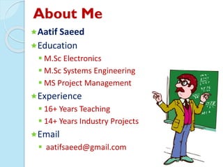 About Me
Aatif Saeed
Education
 M.Sc Electronics
 M.Sc Systems Engineering
 MS Project Management
Experience
 16+ Years Teaching
 14+ Years Industry Projects
Email
 aatifsaeed@gmail.com
 