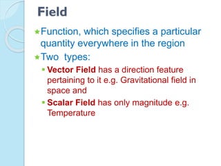Field
Function, which specifies a particular
quantity everywhere in the region
Two types:
 Vector Field has a direction feature
pertaining to it e.g. Gravitational field in
space and
 Scalar Field has only magnitude e.g.
Temperature
 
