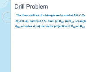 The three vertices of a triangle are located at A(6,–1,2),
B(–2,3,–4), and C(–3,1,5). Find: (a) RAB; (b) RAC; (c) angle
θBAC at vertex A; (d) the vector projection of RAB on RAC.
Drill Problem
 