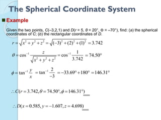 The Spherical Coordinate System
Example
Given the two points, C(–3,2,1) and D(r = 5, θ = 20°, Φ = –70°), find: (a) the spherical
coordinates of C; (b) the rectangular coordinates of D.
2 2 2
r x y z  
1
2 2 2
cos
z
x y z
 

 
1
tan
y
x
 

2 2 2
( 3) (2) (1)    3.742
1 1
cos
3.742

 74.50 
1 2
tan
3



33.69 180    146.31 
( 3.742, 74.50 , 146.31 )C r       
( 0.585, 1.607, 4.698)D x y z    
 