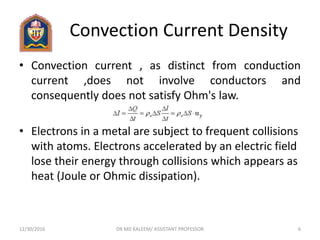 Convection Current Density
• Convection current , as distinct from conduction
current ,does not involve conductors and
consequently does not satisfy Ohm's law.
• Electrons in a metal are subject to frequent collisions
with atoms. Electrons accelerated by an electric field
lose their energy through collisions which appears as
heat (Joule or Ohmic dissipation).
12/30/2016 6DR MD KALEEM/ ASSISTANT PROFESSOR
 