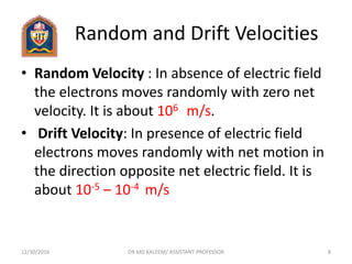 Random and Drift Velocities
• Random Velocity : In absence of electric field
the electrons moves randomly with zero net
velocity. It is about 106 m/s.
• Drift Velocity: In presence of electric field
electrons moves randomly with net motion in
the direction opposite net electric field. It is
about 10-5 – 10-4 m/s
12/30/2016 8DR MD KALEEM/ ASSISTANT PROFESSOR
 