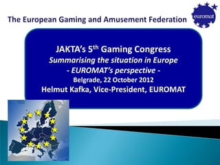 JAKTA’s 5th Gaming Congress
Summarising the situation in Europe
- EUROMAT’s perspective -
Belgrade, 22 October 2012
Helmut Kafka, Vice-President, EUROMAT
 