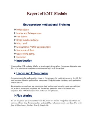 Report of EMT Module

                   Entrepreneur motivational Training
     Introduction.
     Leader and Entrepreneur.
     Five stories.
     Berge building activity.
     Who I am?
     Motivational Profile Questionnaire.
     Syndrome of Goal
     Goal setting game.
     Conclusion
     Introduction
It is one of the DSF modules. It helps us how to motivate ourselves. Entrepreneur Motivation is the
drive of an entrepreneur to maintain an entrepreneurial spirit in all their actions.


     Leader and Entrepreneur
Every entrepreneur has leader qualities. Leader or Entrepreneur, who want to get success in their life they
must have three following qualities Time management, Work distribution, confidence, and coordination,
ready to take risk.

These qualities not only leader and entrepreneur, these qualities must have who want to success in their
life. When we indentify our uniqueness that time we only get success easily. Everyone his own
uniqueness. Find out that uniqueness work on that you will get success.


    Five stories
We saw one picture few seconds and we wrote that picture five minutes. Five pictures are different and
we wrote different story. These stories have goal, need, blog , help, achievements , past days . Who wrote
these all things in story they have these all things in life.
 