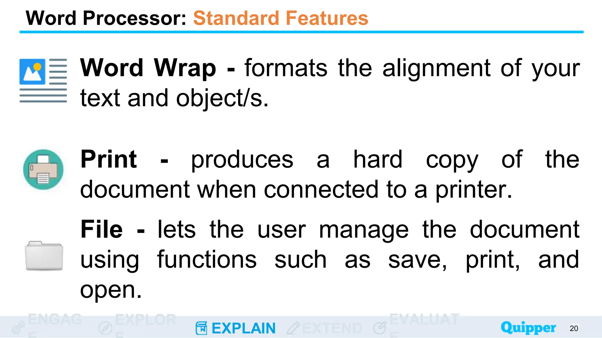 ENGAG EXPLOR
EXPLAIN EXTEND
EVALUAT 20
20
Word Processor: Standard Features
Word Wrap - formats the alignment of your
text and object/s.
Print - produces a hard copy of the
document when connected to a printer.
File - lets the user manage the document
using functions such as save, print, and
open.
 