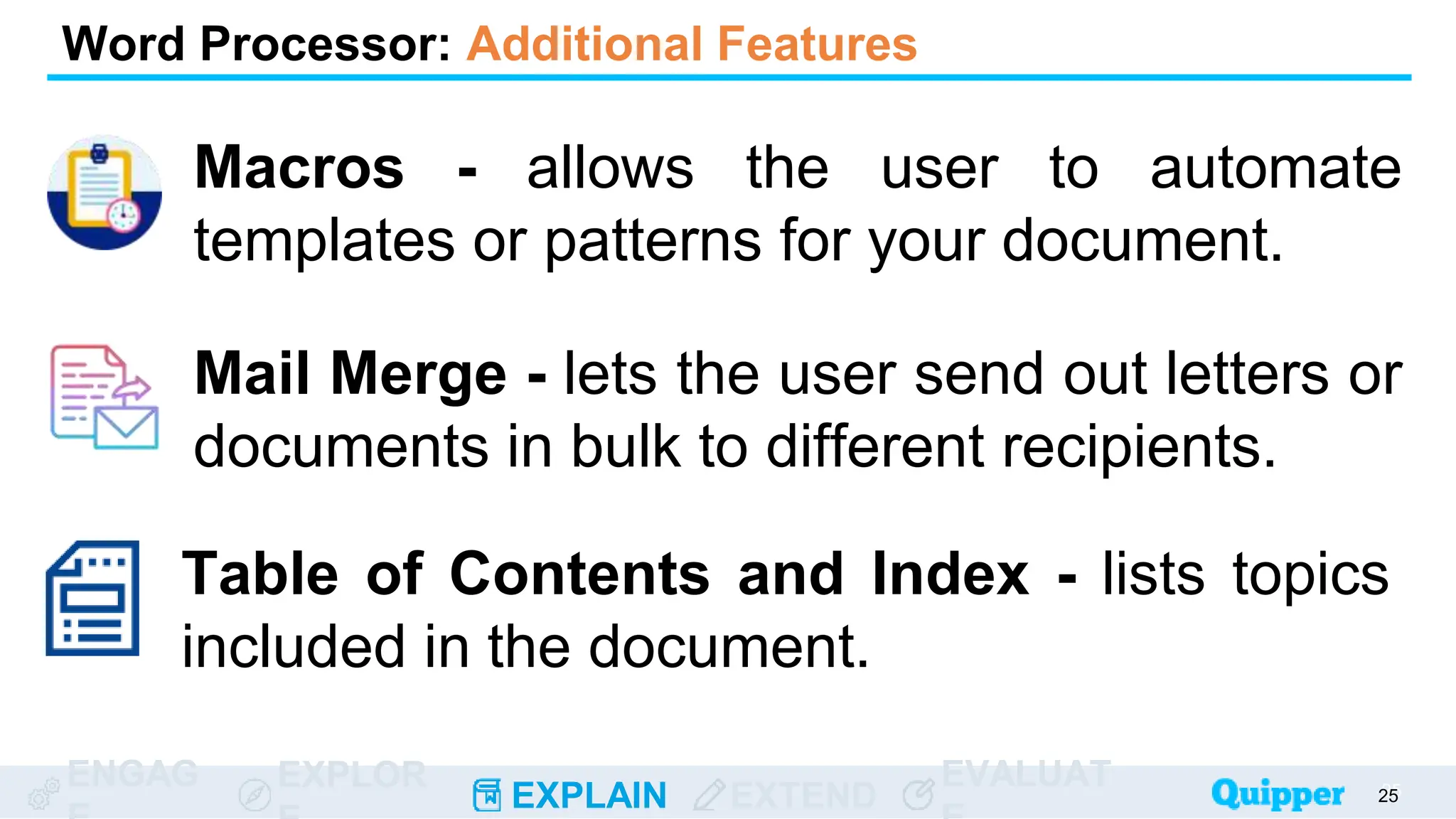 ENGAG EXPLOR
EXPLAIN EXTEND
EVALUAT
Macros - allows the user to automate
templates or patterns for your document.
25
25
Word Processor: Additional Features
Mail Merge - lets the user send out letters or
documents in bulk to different recipients.
Table of Contents and Index - lists topics
included in the document.
 