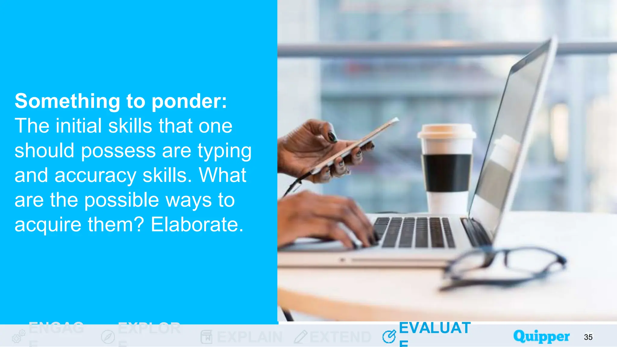 ENGAG EXPLOR
EXPLAIN EXTEND
EVALUAT
ENGAG EXPLOR
EXPLAIN EXTEND
EVALUAT
Something to ponder:
The initial skills that one
should possess are typing
and accuracy skills. What
are the possible ways to
acquire them? Elaborate.
35
35
35
35
35
 