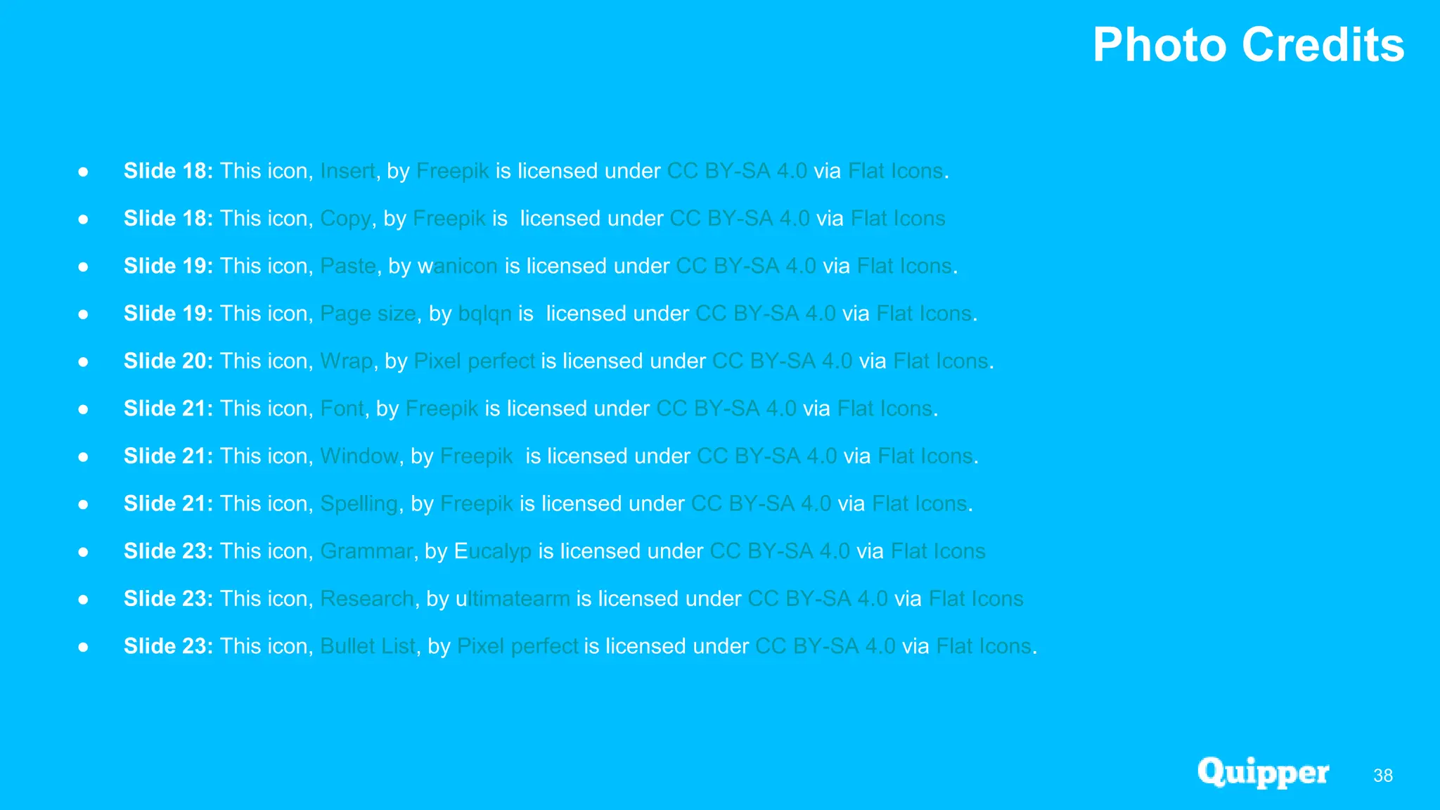 Photo Credits
38
● Slide 18: This icon, Insert, by Freepik is licensed under CC BY-SA 4.0 via Flat Icons.
● Slide 18: This icon, Copy, by Freepik is licensed under CC BY-SA 4.0 via Flat Icons
● Slide 19: This icon, Paste, by wanicon is licensed under CC BY-SA 4.0 via Flat Icons.
● Slide 19: This icon, Page size, by bqlqn is licensed under CC BY-SA 4.0 via Flat Icons.
● Slide 20: This icon, Wrap, by Pixel perfect is licensed under CC BY-SA 4.0 via Flat Icons.
● Slide 21: This icon, Font, by Freepik is licensed under CC BY-SA 4.0 via Flat Icons.
● Slide 21: This icon, Window, by Freepik is licensed under CC BY-SA 4.0 via Flat Icons.
● Slide 21: This icon, Spelling, by Freepik is licensed under CC BY-SA 4.0 via Flat Icons.
● Slide 23: This icon, Grammar, by Eucalyp is licensed under CC BY-SA 4.0 via Flat Icons
● Slide 23: This icon, Research, by ultimatearm is licensed under CC BY-SA 4.0 via Flat Icons
● Slide 23: This icon, Bullet List, by Pixel perfect is licensed under CC BY-SA 4.0 via Flat Icons.
 