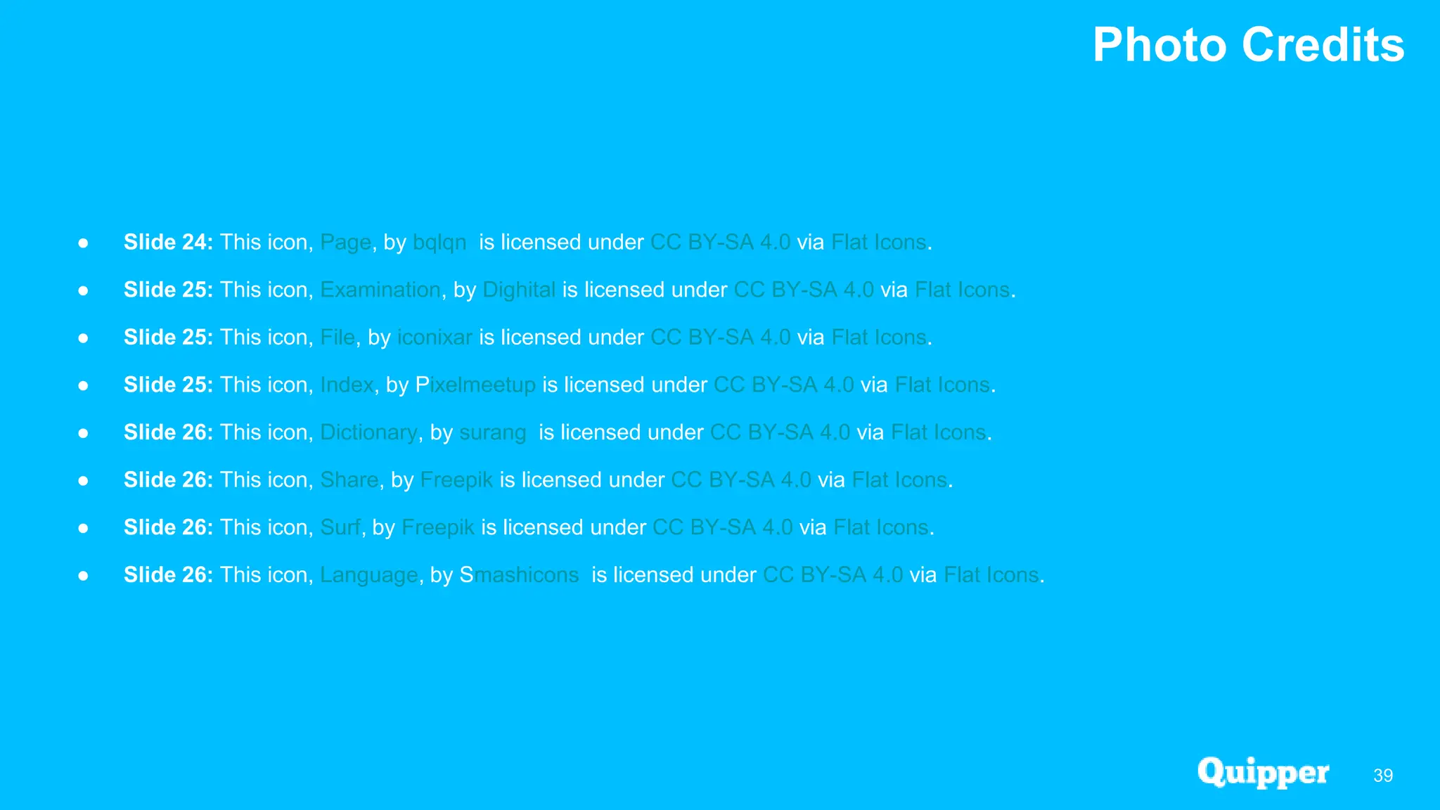 Photo Credits
39
● Slide 24: This icon, Page, by bqlqn is licensed under CC BY-SA 4.0 via Flat Icons.
● Slide 25: This icon, Examination, by Dighital is licensed under CC BY-SA 4.0 via Flat Icons.
● Slide 25: This icon, File, by iconixar is licensed under CC BY-SA 4.0 via Flat Icons.
● Slide 25: This icon, Index, by Pixelmeetup is licensed under CC BY-SA 4.0 via Flat Icons.
● Slide 26: This icon, Dictionary, by surang is licensed under CC BY-SA 4.0 via Flat Icons.
● Slide 26: This icon, Share, by Freepik is licensed under CC BY-SA 4.0 via Flat Icons.
● Slide 26: This icon, Surf, by Freepik is licensed under CC BY-SA 4.0 via Flat Icons.
● Slide 26: This icon, Language, by Smashicons is licensed under CC BY-SA 4.0 via Flat Icons.
 