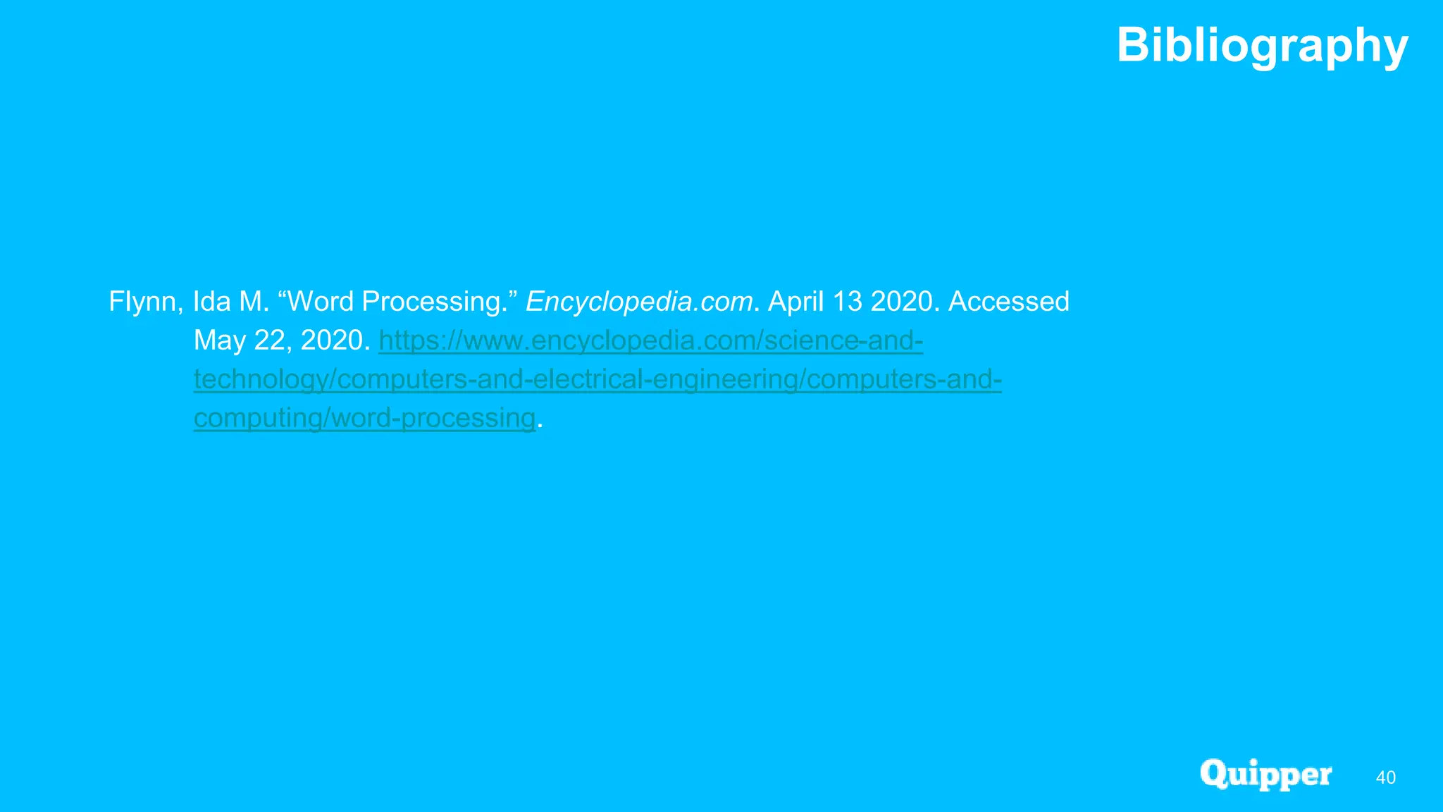 Bibliography
40
Flynn, Ida M. “Word Processing.” Encyclopedia.com. April 13 2020. Accessed
May 22, 2020. https://www.encyclopedia.com/science-and-
technology/computers-and-electrical-engineering/computers-and-
computing/word-processing.
 