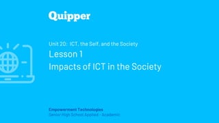 Empowerment Technologies
Senior High School Applied - Academic
Unit 20: ICT, the Self, and the Society
Lesson 1
Impacts of ICT in the Society
 