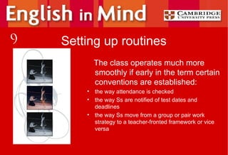 Setting up routines The class operates much more smoothly if early in the term certain conventions are established: the way attendance is checked the way Ss are notified of test dates and deadlines the way Ss move from a group or pair work strategy to a teacher-fronted framework or vice versa 9 