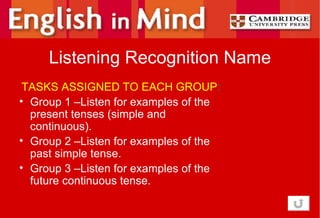 Listening Recognition Name TASKS ASSIGNED TO EACH GROUP : Group 1 –Listen for examples of the present tenses (simple and continuous). Group 2 –Listen for examples of the past simple tense. Group 3 –Listen for examples of the future continuous tense. 