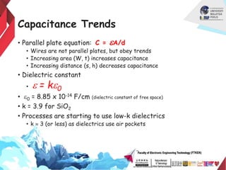 Capacitance Trends
• Parallel plate equation: C = eA/d
• Wires are not parallel plates, but obey trends
• Increasing area (W, t) increases capacitance
• Increasing distance (s, h) decreases capacitance
• Dielectric constant
• e = ke0
• e0 = 8.85 x 10-14 F/cm (dielectric constant of free space)
• k = 3.9 for SiO2
• Processes are starting to use low-k dielectrics
• k  3 (or less) as dielectrics use air pockets
 