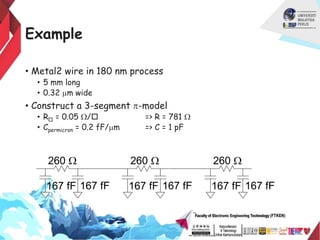 Example
• Metal2 wire in 180 nm process
• 5 mm long
• 0.32 mm wide
• Construct a 3-segment p-model
• R = 0.05 W/ => R = 781 W
• Cpermicron = 0.2 fF/mm => C = 1 pF
260 W
167 fF 167 fF
260 W
167 fF 167 fF
260 W
167 fF 167 fF
 