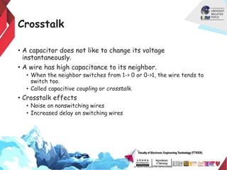 Crosstalk
• A capacitor does not like to change its voltage
instantaneously.
• A wire has high capacitance to its neighbor.
• When the neighbor switches from 1-> 0 or 0->1, the wire tends to
switch too.
• Called capacitive coupling or crosstalk.
• Crosstalk effects
• Noise on nonswitching wires
• Increased delay on switching wires
 