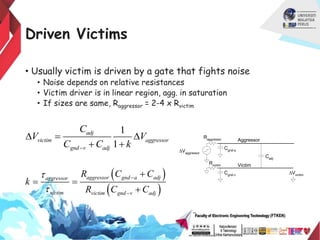 Driven Victims
• Usually victim is driven by a gate that fights noise
• Noise depends on relative resistances
• Victim driver is in linear region, agg. in saturation
• If sizes are same, Raggressor = 2-4 x Rvictim
1
1
adj
victim aggressor
gnd v adj
C
V V
C C k

D  D
 
 
 
aggressor gnd a adj
aggressor
victim victim gnd v adj
R C C
k
R C C





 

Cadj
Cgnd-v
Aggressor
Victim
DVaggressor
DVvictim
Raggressor
Rvictim
Cgnd-a
 