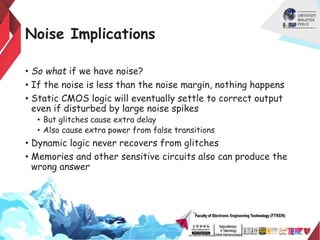 Noise Implications
• So what if we have noise?
• If the noise is less than the noise margin, nothing happens
• Static CMOS logic will eventually settle to correct output
even if disturbed by large noise spikes
• But glitches cause extra delay
• Also cause extra power from false transitions
• Dynamic logic never recovers from glitches
• Memories and other sensitive circuits also can produce the
wrong answer
 