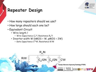 Repeater Design
• How many repeaters should we use?
• How large should each one be?
• Equivalent Circuit
• Wire length l
• Wire Capacitance Cw*l, Resistance Rw*l
• Inverter width W (nMOS = W, pMOS = 2W)
• Gate Capacitance C’*W, Resistance R/W
R/W
C'W
Cw
l/2N Cw
l/2N
Rw
lN
 