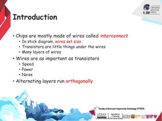 Introduction
• Chips are mostly made of wires called interconnect
• In stick diagram, wires set size
• Transistors are little things under the wires
• Many layers of wires
• Wires are as important as transistors
• Speed
• Power
• Noise
• Alternating layers run orthogonally
 