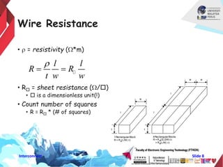 Interconnect ݺߣ 8
Wire Resistance
• r = resistivity (W*m)
• R = sheet resistance (W/)
•  is a dimensionless unit(!)
• Count number of squares
• R = R * (# of squares) l
w
t
1RectangularBlock
R = R (L/W) W
4RectangularBlocks
R =R (2L/2W) W
= R (L/W) W
t
l
w w
l
l l
R R
t w w
r
 
 