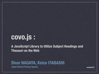 covo.js :
A JavaScript Library to Utilize Subject Headings and
Thesauri on the Web


Shun NAGAYA, Keizo ITABASHI
Japan Atomic Energy Agency                             emtacl12


                             1
 