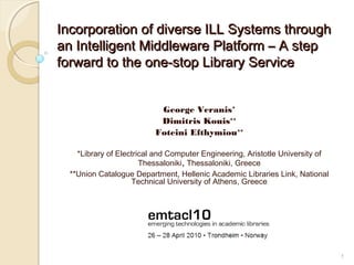 1
Incorporation of diverse ILL Systems throughIncorporation of diverse ILL Systems through
an Intelligent Middleware Platform – A stepan Intelligent Middleware Platform – A step
forward to the one-stop Library Serviceforward to the one-stop Library Service
George Veranis*
Dimitris Kouis**
Foteini Efthymiou**
*Library of Electrical and Computer Engineering, Aristotle University of
Thessaloniki, Thessaloniki, Greece
**Union Catalogue Department, Hellenic Academic Libraries Link, National
Technical University of Athens, Greece
 