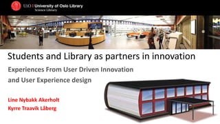 Students and Library as partners in innovation
Experiences From User Driven Innovation
and User Experience design
Line Nybakk Akerholt
Kyrre Traavik Låberg
 