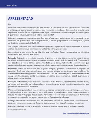 ENSINO MÉDIO
APRESENTAÇÃO
Olá
Você deve estar observando novidades na sua rotina. Cada um de nós está apoiando seus familiares
e amigos para que juntos atravessemos este momento conturbado. Como anda o seu dia a dia
depois que as aulas foram suspensas? Você segue conversando com seus amigos por mensagem?
E quanto aos estudos, como você está se organizando?
Criamos este documento para compartilhar sugestões e trazer ideias para a sua organização neste
momento em que estamos sem aulas presenciais, a fim de que possamos trabalhar juntos, apesar
da distância imposta pelo COVID-19.
São tempos diferentes, nos quais devemos aprender a aprender de outras maneiras, a ensinar
usando novos recursos, a nos relacionar utilizando estratégias diversas.
Este caderno é um ponto de partida. Em sua confecção, foram considerados os princípios
norteadores do Currículo da Cidade:
Educação Integral: o propósito essencial é promover o seu desenvolvimento integral como
estudante, considerando as dimensões intelectual, social, emocional, física e cultural. É um material
que possibilita a você o contato com a realidade que o cerca, mobilizando conhecimentos que
podem contribuir tanto para a sua segurança física e emocional quanto para a de seus familiares.
Equidade: todos os estudantes são sujeitos íntegros, potentes, autônomos e capazes de
aprender, desde que sejam consideradas suas características e seu contexto, e que os objetos de
conhecimento tenham significado para suas vidas. Leva em consideração as diferentes realidades
que, possivelmente, estão sendo vivenciadas por você na atual configuração social: quarentena e
alteração da rotina familiar.
Educação Inclusiva: respeitar e valorizar a diversidade e a diferença, reconhecendo o modo de ser,
de pensar e de aprender de cada estudante, proporcionando a você experiências educativas que
possam ser desenvolvidas por todos.
O material foi arquitetado de maneira única, rompendo temporariamente a divisão por ano/série.
É independente e busca não entrar em conflito com o planejamento anual docente ou com o
Projeto Político-Pedagógico de sua escola. Apresenta conhecimentos que se articulam de maneira
transversal, transpondo, em alguns momentos, as fronteiras disciplinares.
Vai exigir de você certa autonomia para ler, interpretar, extrapolar e refletir sobre a realidade atual,
para que, posteriormente, possa discutir o que aprendeu com os professores de sua escola.
Participe, colabore, realize as atividades propostas. Vamos, juntos, vencer mais este desafio.
Contamos com você!
SME - Coordenadoria Pedagógica
 