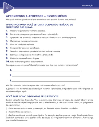 APRESENTAÇÃO
10
APRENDENDO A APRENDER – ENSINO MÉDIO
Mas quais motivos poderiam te levar a continuar seus estudos durante este período?
10 MOTIVOS PARA VOCÊ ESTUDAR DURANTE O PERÍODO DE
SUSPENSÃO DAS AULAS:
1.	 Preparar-se para tomar melhores decisões.
2.	 Preparar-se para prosseguir seus estudos na Universidade.
3.	 Aprender a ler, a ouvir ou a assistir às notícias e formular suas próprias opiniões.
4.	 Planejar sua carreira profissional.
5.	 Viver em condições melhores.
6.	 Compreender as novas tecnologias.
7.	 Ter coisas interessantes para falar em uma roda de conversa.
8.	 Estimular a imaginação e desenvolver a criatividade.
9.	 Conhecer outras culturas e línguas.
10.	Falar melhor em público e escrever bem.
Consegue pensar em outros? Que tal completar esta lista com mais três bons motivos?
1.	____________________________________________________________________
2.	____________________________________________________________________
3.	____________________________________________________________________
Viu? São inúmeros os motivos para você continuar estudando em casa!
E, para que seus momentos de estudo sejam eficientes e prazerosos, é importante saber como organizá-los
e quais estratégias seguir.
VOCÊ SABE COMO ORGANIZAR SEUS ESTUDOS?
Existem várias formas de estudar. Você já experimentou diferentes estratégias de estudo? Observe a lista
abaixo e assinale a(s) estratégia(s) que você já experimentou, e com outra cor de caneta, as que gostaria
de experimentar:
( ) Criar resumos sobre o tema, por exemplo, na forma de textos, desenhos ou tabelas.
( ) Resolver listas de exercícios.
( ) Explicar aquilo que aprende para alguém. Por exemplo, explicar para um colega de sala para checar
se ele tem as mesmas ideias sobre o tema de estudo ou compartilhar com um membro da família algo
que eu achei interessante.
 