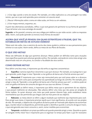 ENSINO MÉDIO
11
( ) Criar algo usando o tema de estudo. Por exemplo, um vídeo explicativo ou uma postagem nas redes
sociais, que use o que você aprendeu para comentar um assunto atual.
( ) Buscar informações sobre o tema em vídeo-aulas, em livros ou em websites.
( ) Criar mapas mentais, esquemas, etc.
A partir das alternativas assinaladas, reflita: o que você gostaria de aprimorar na sua forma de aprender?
E que tal tentar uma nova estratégia de estudo?
Sugestão: se for possível, converse com seus colegas por telefone ou por redes sociais sobre as respostas
deles. Assim, você pode aprender (e ensinar) novas formas de estudar!
AGORA QUE VOCÊ JÁ PENSOU EM QUAIS ESTRATÉGIAS UTILIZAR, QUE TAL
ESTABELECER METAS DE ESTUDO DIÁRIOS?
Talvez você não saiba, mas o exercício da escrita das metas ajudará a ordenar os seus pensamentos para
orientar as suas ações. Assim sendo, defina as metas do seu Plano de Estudos.
O QUE SÃO METAS?
Metas são definições de algo que queremos alcançar. Metas podem ser definidas tanto para situações
mais específicas quanto para alcançar grandes sonhos. Por exemplo, você pode ter como meta atingir uma
determinada nota em uma prova, ou concluir a faculdade dos seus sonhos.
COMO DEFINIR METAS?
Para definir uma boa meta, é importante que ela tenha as seguintes características:
a	 Específica: é preciso especificar claramente o que quer alcançar. Por exemplo, ao se perguntar o que
quer aprender, pode chegar à meta “Aprender a criar gráficos de barras até o final da semana que vem”.
a	 Mensurável: É importante que a meta seja mensurável para que você possa saber se a alcançou
ou não ao final, assim como para acompanhar seu aprendizado ao longo do caminho. Por exemplo, para
atingir a meta de “Aprender a criar gráficos de barras até o final da semana que vem”, a métrica pode ser
criar um gráfico de barras do consumo de água em sua casa nos últimos 12 meses.
a	 Alcançável: ao definir metas, é importante que defina metas que te aproximem do seu objetivo,
e que possam realmente ser alcançadas. Não adianta definir uma meta que não possa ser atingida de
forma realista. Se quiser alcançar uma meta que pode parecer distante hoje, pode estabelecer metas
intermediárias que vão permitindo que chegue cada vez mais perto do seu objetivo.
a	 Relevante: as metas devem se referir a algum resultado que realmente seja importante para você.
Para atingir suas metas, é importante priorizar aquilo que é mais significativo, de acordo com seu projeto
de vida. Por exemplo, o objetivo de criar gráficos de barras pode ser motivado pelo objetivo de economizar
água, visando reduzir os desperdícios, permitindo ajudar a identificar quando o consumo de água é maior,
o que está gerando esse maior consumo e, assim, tomar medidas para economizar.
a	 Temporais: estabelecer um prazo que defina até quando pretende atingir a meta. Quando eu quero
ter atingido minha meta? Isso é importante para se organizar no tempo para fazer o que for necessário
 