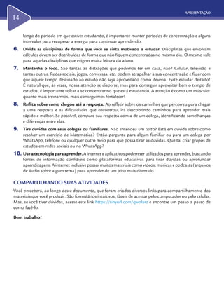 APRESENTAÇÃO
14
longo do período em que estiver estudando, é importante manter períodos de concentração e alguns
intervalos para recuperar a energia para continuar aprendendo.
6.	 Divida as disciplinas de forma que você se sinta motivado a estudar. Disciplinas que envolvam
cálculos devem ser distribuídas de forma que não fiquem concentradas no mesmo dia. O mesmo vale
para aquelas disciplinas que exigem muita leitura do aluno.
7.	 Mantenha o foco. São tantas as distrações que podemos ter em casa, não? Celular, televisão e
tantas outras. Redes sociais, jogos, conversas, etc. podem atrapalhar a sua concentração e fazer com
que aquele tempo destinado ao estudo não seja aproveitado como deveria. Evite estudar deitado!
É natural que, às vezes, nossa atenção se disperse, mas para conseguir aproveitar bem o tempo de
estudos, é importante voltar a se concentrar no que está estudando. A atenção é como um músculo:
quanto mais treinarmos, mais conseguimos fortalecer!
8.	 Reflita sobre como chegou até a resposta. Ao refletir sobre os caminhos que percorreu para chegar
a uma resposta e as dificuldades que encontrou, irá descobrindo caminhos para aprender mais
rápido e melhor. Se possível, compare sua resposta com a de um colega, identificando semelhanças
e diferenças entre elas.
9.	 Tire dúvidas com seus colegas ou familiares. Não entendeu um texto? Está em dúvida sobre como
resolver um exercício de Matemática? Então pergunte para algum familiar ou para um colega por
WhatsApp, telefone ou qualquer outro meio para que possa tirar as dúvidas. Que tal criar grupos de
estudos em redes sociais ou no WhatsApp?
10.	Use a tecnologia para aprender. A internet e aplicativos podem ser utilizados para aprender, buscando
fontes de informação confiáveis como plataformas educativas para tirar dúvidas ou aprofundar
aprendizagens. A internet inclusive possui muitos materiais como vídeos, músicas e podcasts (arquivos
de áudio sobre algum tema) para aprender de um jeito mais divertido.
COMPARTILHANDO SUAS ATIVIDADES
Você perceberá, ao longo deste documento, que foram criados diversos links para compartilhamento dos
materiais que você produzir. São formulários intuitivos, fáceis de acessar pelo computador ou pelo celular.
Mas, se você tiver dúvidas, acesse este link https://tinyurl.com/qwolarz e encontre um passo a passo de
como fazê-lo.
Bom trabalho!
 