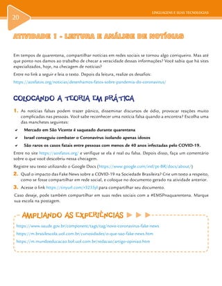 LINGUAGENS E SUAS TECNOLOGIAS
20
ATIVIDADE 1 -ATIVIDADE 1 - LEITURA E ANÁLISE DE NOTÍCIASLEITURA E ANÁLISE DE NOTÍCIAS
Em tempos de quarentena, compartilhar notícias em redes sociais se tornou algo corriqueiro. Mas até
que ponto nos damos ao trabalho de checar a veracidade dessas informações? Você sabia que há sites
especializados, hoje, na checagem de notícias?
Entre no link a seguir e leia o texto. Depois da leitura, realize os desafios:
https://aosfatos.org/noticias/desenhamos-fatos-sobre-pandemia-do-coronavirus/
COLOCANDO A TEORIA EM PRÁTICA
1.	 As notícias falsas podem trazer pânico, disseminar discursos de ódio, provocar reações muito
complicadas nas pessoas. Você sabe reconhecer uma notícia falsa quando a encontra? Escolha uma
das manchetes seguintes:
a	 Mercado em São Vicente é saqueado durante quarentena
a	 Israel conseguiu combater o Coronavírus isolando apenas idosos
a	 São raros os casos fatais entre pessoas com menos de 40 anos infectadas pelo COVID-19.
Entre no site https://aosfatos.org/ e verifique se ela é real ou falsa. Depois disso, faça um comentário
sobre o que você descobriu nessa checagem.
Registre seu texto utilizando o Google Docs (https://www.google.com/intl/pt-BR/docs/about/)
2.	 Qual o impacto das Fake News sobre a COVID-19 na Sociedade Brasileira? Crie um texto a respeito,
como se fosse compartilhar em rede social, e coloque no documento gerado na atividade anterior.
3.	 Acesse o link https://tinyurl.com/r3235yl para compartilhar seu documento.
Caso deseje, pode também compartilhar em suas redes sociais com a #EMSPnaquarentena. Marque
sua escola na postagem.
AMPLIANDO AS EXPERIÊNCIASAMPLIANDO AS EXPERIÊNCIAS
https://www.saude.gov.br/component/tags/tag/novo-coronavirus-fake-news
https://m.brasilescola.uol.com.br/curiosidades/o-que-sao-fake-news.htm
https://m.mundoeducacao.bol.uol.com.br/redacao/artigo-opiniao.htm
 