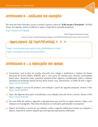 LÍNGUA PORTUGUESA – ENSINO MÉDIO
21
ATIVIDADE 2 - ANÁLISE DE CANÇÃOATIVIDADE 2 - ANÁLISE DE CANÇÃO
Por meio dos links indicados, escute a canção e aprecie a letra de “O dia em que a Terra parou”, de Raul
Seixas. Em seguida, acesse o endereço a seguir e responda às questões propostas.
https://tinyurl.com/rngoprg
FONTE: Blog Arte & Manhas da Língua.
Acesso em: https://arteemanhasdalingua.blogspot.com/2020/03/atividade-sobre-musica-o-dia-em-que.html
ATIVIDADE 3 – A REDAÇÃO NO ENEMATIVIDADE 3 – A REDAÇÃO NO ENEM
a)	 Certamente, você já deve ter ouvido, discutido com colegas e professores a respeito do Exame
Nacional do Ensino Médio (ENEM), que é uma porta de entrada para diversas universidades
Brasil afora. Pensando nisso, queremos apresentar-lhes algumas considerações sobre a redação
(proposta de produção textual escrita) desse exame. Leia, atentamente, os slides do link a seguir:
https://bit.ly/3dNUnQL
b)	 Agora, chegou a sua vez de produzir uma redação a partir da seguinte proposta. Acesse o link:
https://bit.ly/39xhQC7
c)	 Aqui, vão algumas dicas para você planejar a sua redação antes de iniciar a escrita. Acesse o link:
https://bit.ly/3bANnES
d)	 Em uma folha de caderno, seguindo o planejamento que você fez na etapa anterior, redija a sua
redação em 4 parágrafos. Não deixe de observar as instruções apresentadas na proposta!
e)	 Depois de finalizar a escrita da sua redação, utilize a seguinte tabela para revisar sua redação e,
depois, reescrevê-la a partir daquilo que você apontou que precisa melhorado:
AMPLIANDO AS EXPERIÊNCIASAMPLIANDO AS EXPERIÊNCIAS
https://www.youtube.com/watch?v=yYtx_QnSRaQ#action=share
https://www.letras.mus.br/raul-seixas/48325/
 