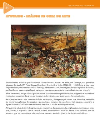 LINGUAGENS E SUAS TECNOLOGIASLINGUAGENS E SUAS TECNOLOGIAS
24
ATIVIDADE - ANÁLISE DE OBRA DE ARTEATIVIDADE - ANÁLISE DE OBRA DE ARTE
O movimento artístico que chamamos “Renascimento” nasceu na Itália, em Florença, nas primeiras
décadas do século XV. Pieter Bruegel (também Brueghel), o Velho (1525/30 – 1569) foi o artista mais
importante da pintura renascentista flamenga e brabantina, um pintor e gravurista da região de Brabante,
conhecido por suas retratações de paisagens e cenas camponesas (a chamada pintura de gênero).
Além de reviver a antiga cultura greco-romana, ocorreram nesse período muitos progressos e incontáveis
realizações no campo das artes, da literatura e das ciências, que superaram a herança clássica.
Esta pintura retrata um território baldio, ressequido, fumegante por causa dos incêndios, semeado
de inúmeros suplícios e devastações e povoado por exércitos de esqueletos. Nele cavalga, ao centro, a
figura da Morte, ceifando seres humanos de todas as idades e condições sociais.
Ninguém se salva da terrível representação macabra e das desesperadas implicações, nem sequer o rei,
que, abaixo, à esquerda, com a coroa e o cetro, abandona nas mãos da Morte o seu tesouro; nem os
amantes que, na extremidade inferior direita, cantam, sentindo, já atrás de si o sopro da Morte.
OTriunfodaMorte,c.1562,óleosobremadeira,117x162cm,PieterBruegel,oVelho,MuseudoPrado,Madri.
 