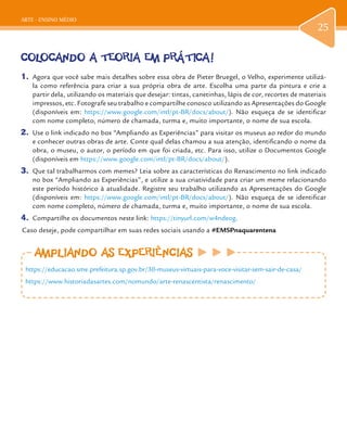 ARTE - ENSINO MÉDIO
25
COLOCANDO A TEORIA EM PRÁTICA!
1.	 Agora que você sabe mais detalhes sobre essa obra de Pieter Bruegel, o Velho, experimente utilizá-
la como referência para criar a sua própria obra de arte. Escolha uma parte da pintura e crie a
partir dela, utilizando os materiais que desejar: tintas, canetinhas, lápis de cor, recortes de materiais
impressos, etc. Fotografe seu trabalho e compartilhe conosco utilizando as Apresentações do Google
(disponíveis em: https://www.google.com/intl/pt-BR/docs/about/). Não esqueça de se identificar
com nome completo, número de chamada, turma e, muito importante, o nome de sua escola.
2.	 Use o link indicado no box “Ampliando as Experiências” para visitar os museus ao redor do mundo
e conhecer outras obras de arte. Conte qual delas chamou a sua atenção, identificando o nome da
obra, o museu, o autor, o período em que foi criada, etc. Para isso, utilize o Documentos Google
(disponíveis em https://www.google.com/intl/pt-BR/docs/about/).
3.	 Que tal trabalharmos com memes? Leia sobre as características do Renascimento no link indicado
no box “Ampliando as Experiências”, e utilize a sua criatividade para criar um meme relacionando
este período histórico à atualidade. Registre seu trabalho utilizando as Apresentações do Google
(disponíveis em: https://www.google.com/intl/pt-BR/docs/about/). Não esqueça de se identificar
com nome completo, número de chamada, turma e, muito importante, o nome de sua escola.
4.	 Compartilhe os documentos neste link: https://tinyurl.com/w4ndeog.
Caso deseje, pode compartilhar em suas redes sociais usando a #EMSPnaquarentena
AMPLIANDO AS EXPERIÊNCIASAMPLIANDO AS EXPERIÊNCIAS
https://educacao.sme.prefeitura.sp.gov.br/30-museus-virtuais-para-voce-visitar-sem-sair-de-casa/
https://www.historiadasartes.com/nomundo/arte-renascentista/renascimento/
 