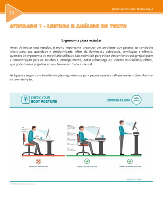 LINGUAGENS E SUAS TECNOLOGIAS
28
LINGUAGENS E SUAS TECNOLOGIAS
ATIVIDADE 1 - LEITURA E ANÁLISE DE TEXTOATIVIDADE 1 - LEITURA E ANÁLISE DE TEXTO
Ergonomia para estudar
Antes de iniciar seus estudos, é muito importante organizar um ambiente que garanta as condições
ideais para sua qualidade e produtividade. Além da iluminação adequada, ventilação e silêncio,
questões de ergonomia do mobiliário utilizado são essenciais para evitar desconfortos que prejudiquem
a concentração para os estudos e, principalmente, evitar sobrecarga ao sistema musculoesquelético,
que pode causar prejuízos ao seu bem-estar físico e mental.
As figuras a seguir contêm informações ergonômicas para pessoas que trabalham em escritório. Analise-
as com atenção:
D 90415832 © Elenabsl | Dreamstime.com
 